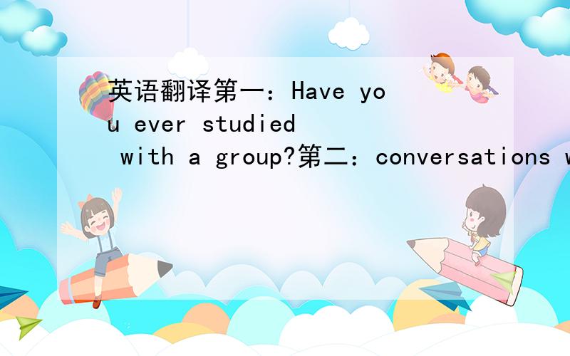 英语翻译第一：Have you ever studied with a group?第二：conversations w