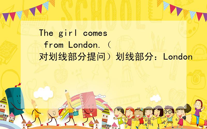 The girl comes from London.（对划线部分提问）划线部分：London