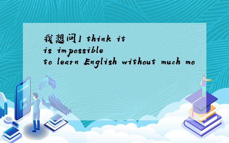 我想问I think it is impossible to learn English without much mo