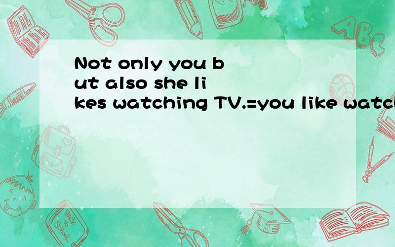 Not only you but also she likes watching TV.=you like watch