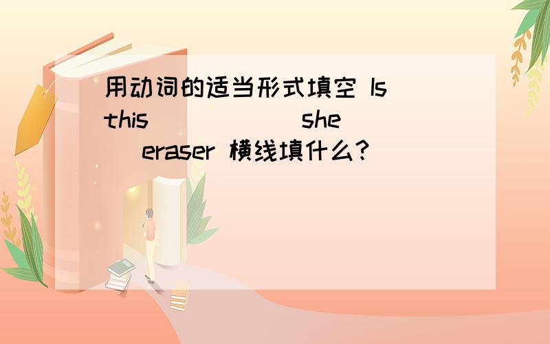 用动词的适当形式填空 Is this ____ (she) eraser 横线填什么?