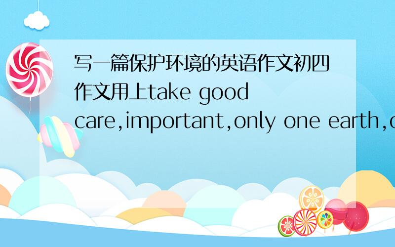 写一篇保护环境的英语作文初四作文用上take good care,important,only one earth,ou