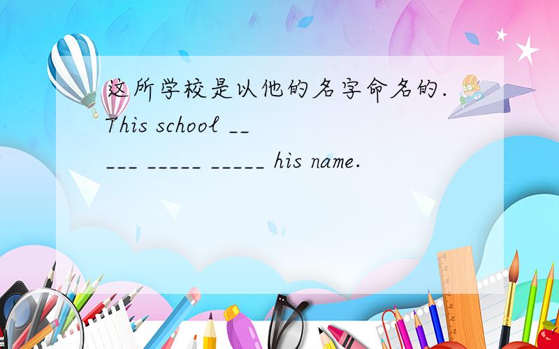 这所学校是以他的名字命名的.This school _____ _____ _____ his name.