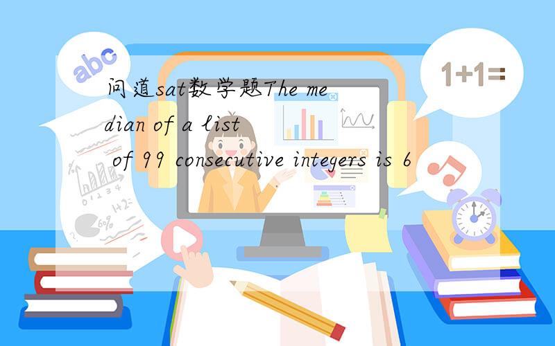 问道sat数学题The median of a list of 99 consecutive integers is 6