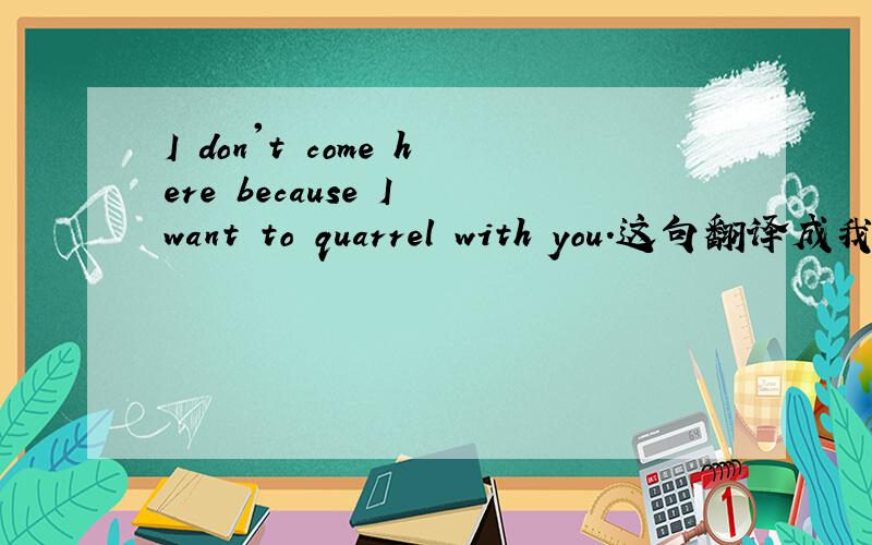 I don't come here because I want to quarrel with you.这句翻译成我不