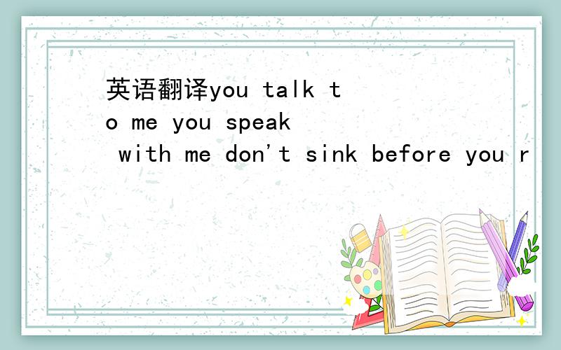 英语翻译you talk to me you speak with me don't sink before you r