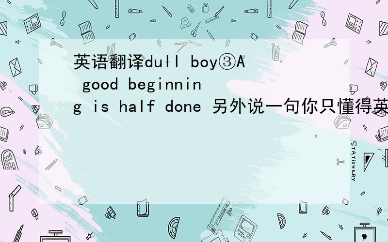 英语翻译dull boy③A good beginning is half done 另外说一句你只懂得英语谚语 记得翻