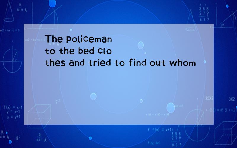 The policeman to the bed clothes and tried to find out whom