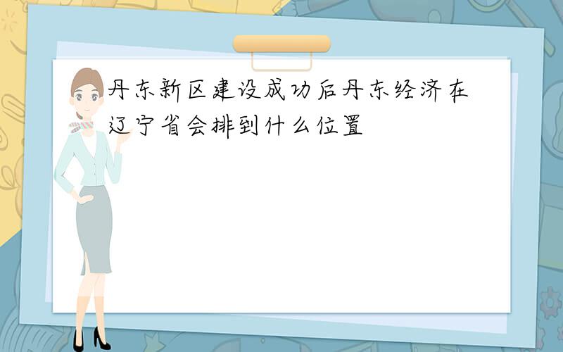 丹东新区建设成功后丹东经济在辽宁省会排到什么位置