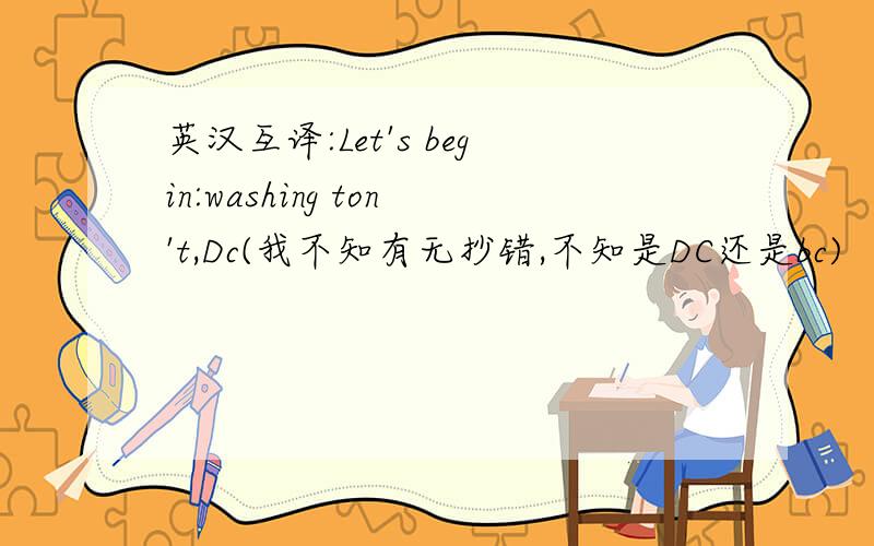 英汉互译:Let's begin:washing ton't,Dc(我不知有无抄错,不知是DC还是bc)