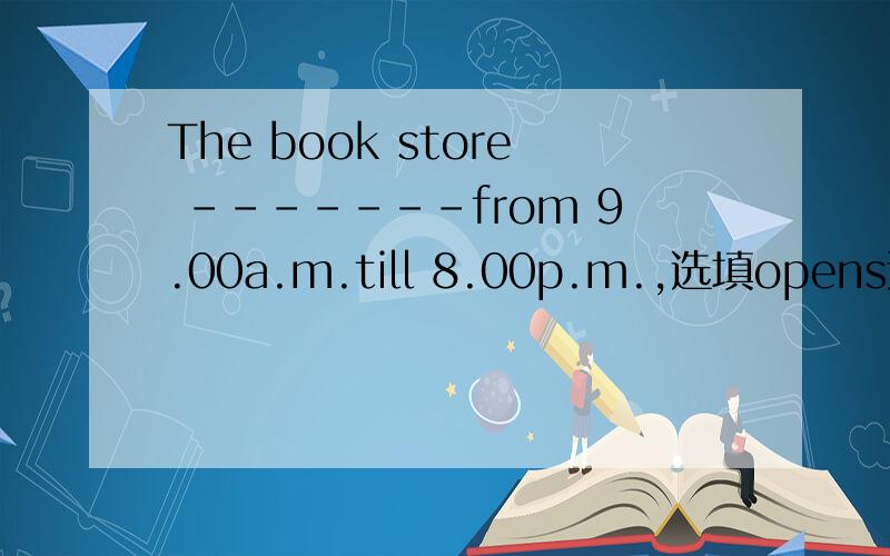 The book store -------from 9.00a.m.till 8.00p.m.,选填opens还是is