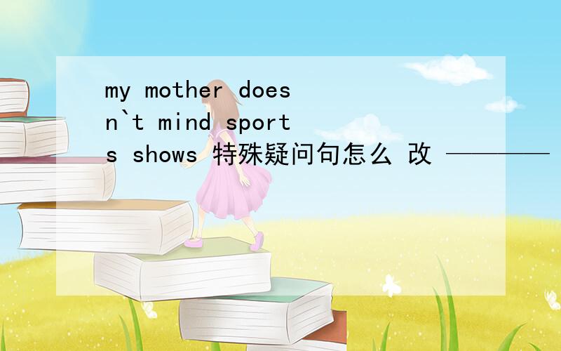 my mother doesn`t mind sports shows 特殊疑问句怎么 改 ———— ———— your