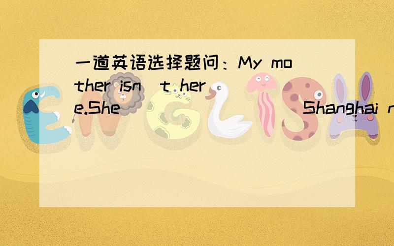 一道英语选择题问：My mother isn`t here.She _________ Shanghai now