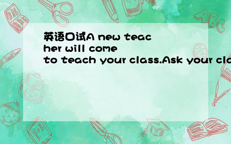 英语口试A new teacher will come to teach your class.Ask your cla