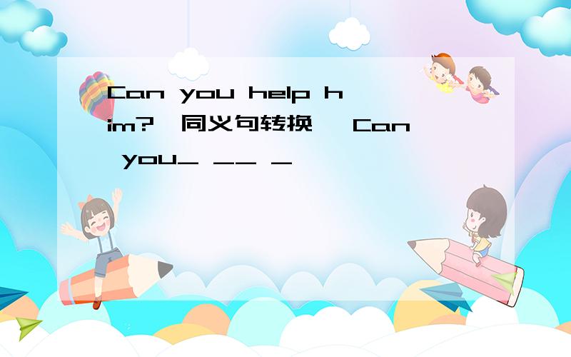Can you help him?{同义句转换} Can you_ __ _