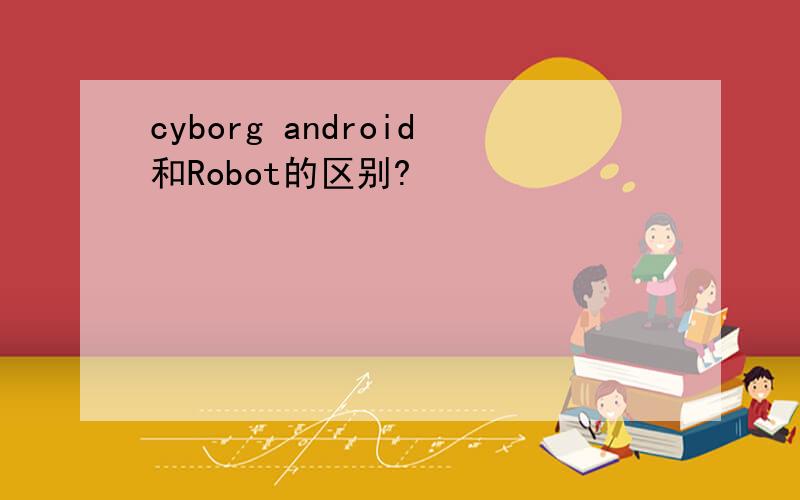 cyborg android和Robot的区别?