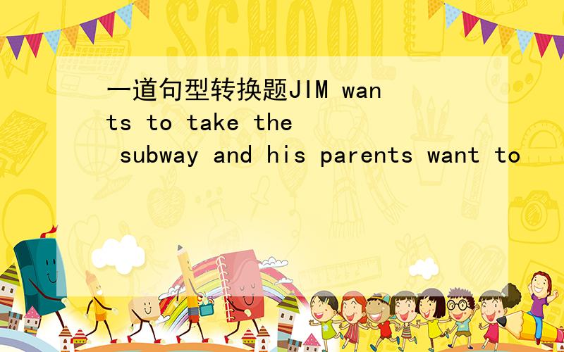 一道句型转换题JIM wants to take the subway and his parents want to