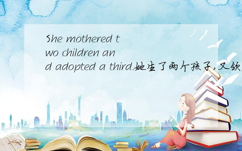 She mothered two children and adopted a third.她生了两个孩子,又领养了一个