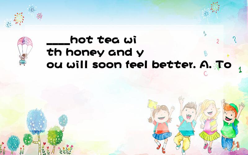 ____hot tea with honey and you will soon feel better. A. To
