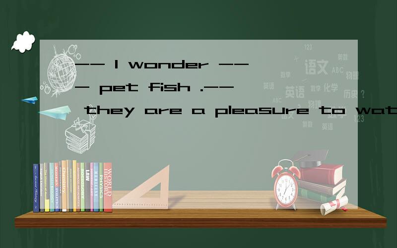 -- l wonder --- pet fish .-- they are a pleasure to watch