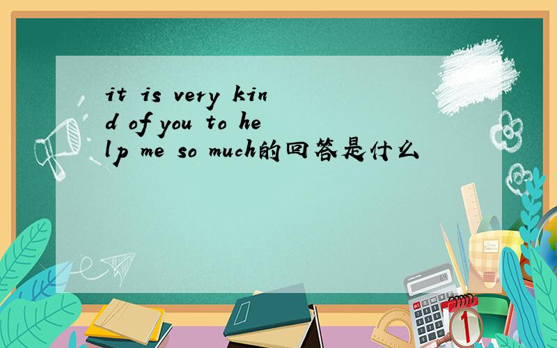 it is very kind of you to help me so much的回答是什么