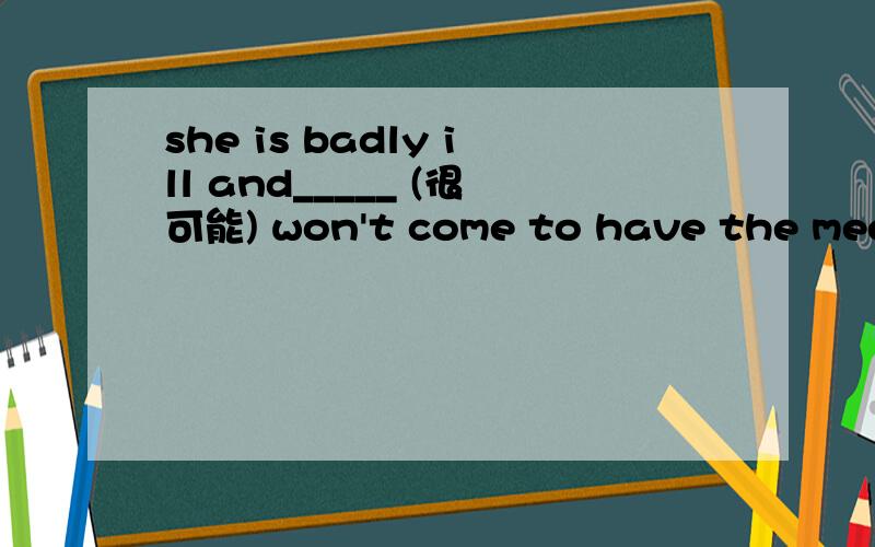 she is badly ill and_____ (很可能) won't come to have the meeti