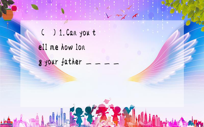 ( )1.Can you tell me how long your father ____