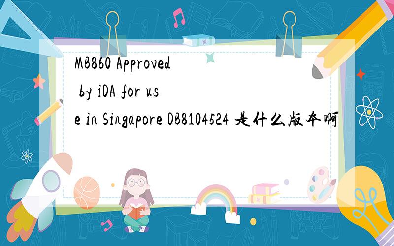 MB860 Approved by iDA for use in Singapore DB8104524 是什么版本啊
