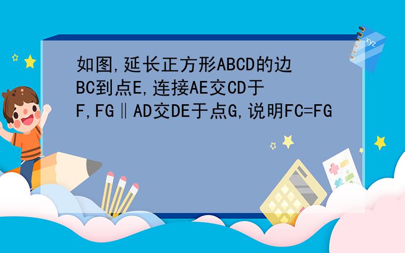 如图,延长正方形ABCD的边BC到点E,连接AE交CD于F,FG‖AD交DE于点G,说明FC=FG