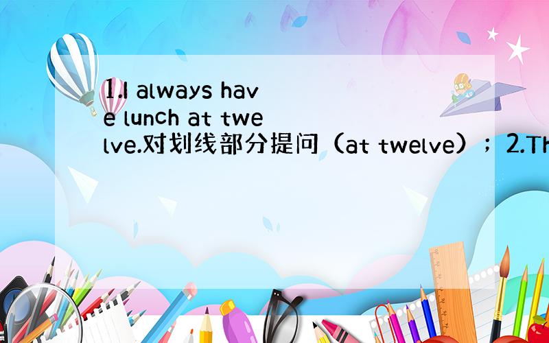 1.I always have lunch at twelve.对划线部分提问（at twelve）；2.There i