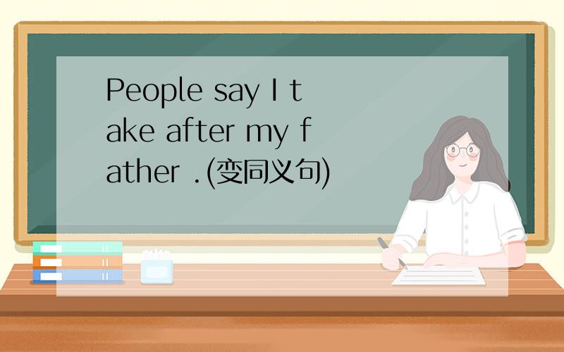 People say I take after my father .(变同义句)