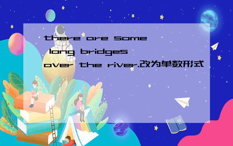 there are some long bridges over the river.改为单数形式