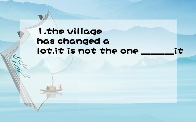 1.the village has changed a lot.it is not the one _______it