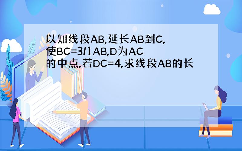 以知线段AB,延长AB到C,使BC=3/1AB,D为AC的中点,若DC=4,求线段AB的长