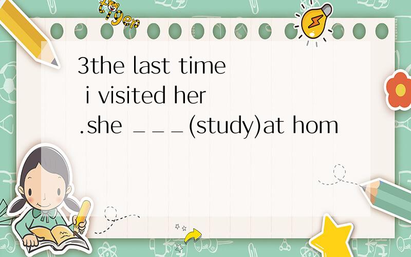3the last time i visited her.she ___(study)at hom