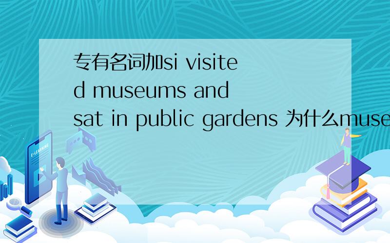 专有名词加si visited museums and sat in public gardens 为什么museum