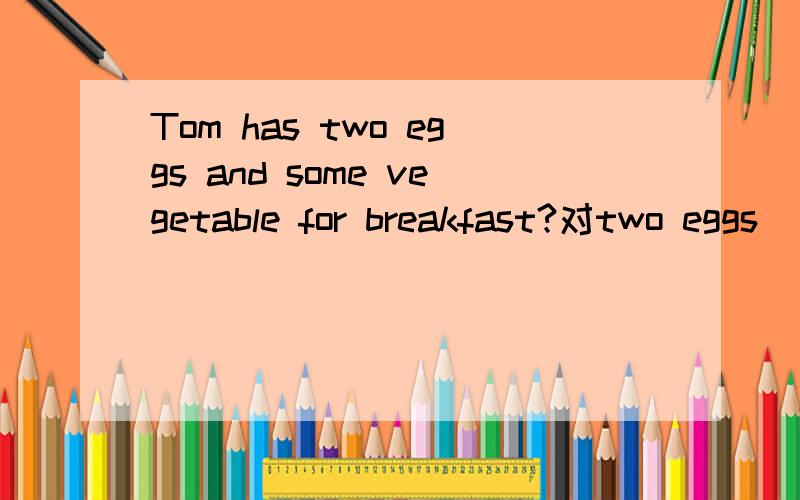 Tom has two eggs and some vegetable for breakfast?对two eggs