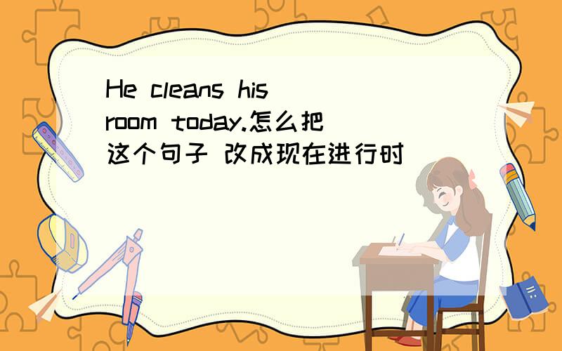 He cleans his room today.怎么把这个句子 改成现在进行时