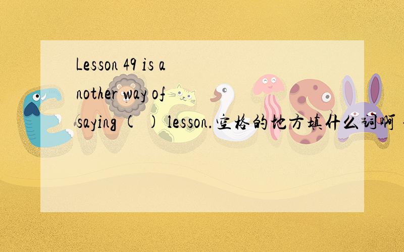 Lesson 49 is another way of saying ( ) lesson.空格的地方填什么词啊 句意是