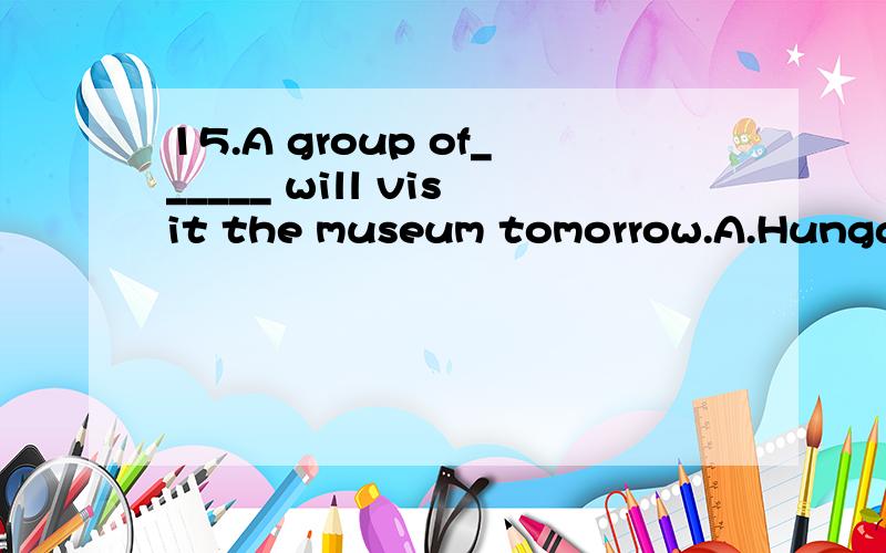 15.A group of______ will visit the museum tomorrow.A.Hungari