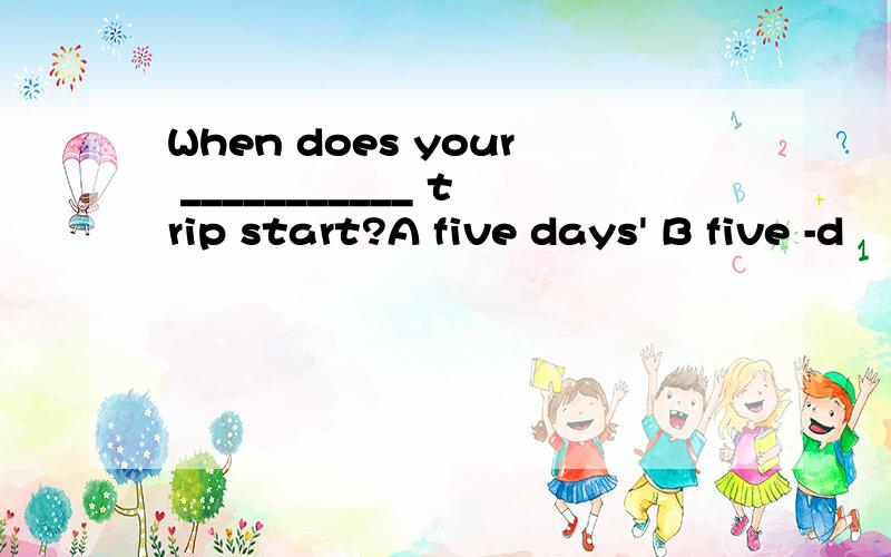 When does your ___________ trip start?A five days' B five -d