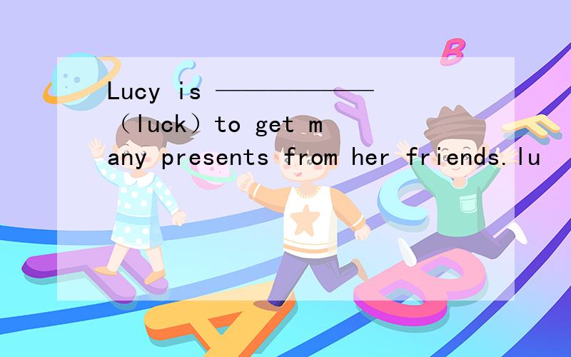 Lucy is ——————（luck）to get many presents from her friends.lu