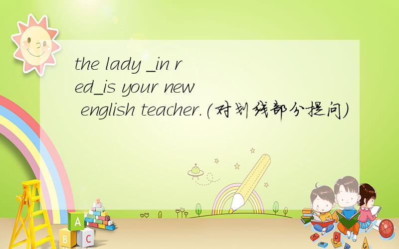 the lady _in red_is your new english teacher.(对划线部分提问）