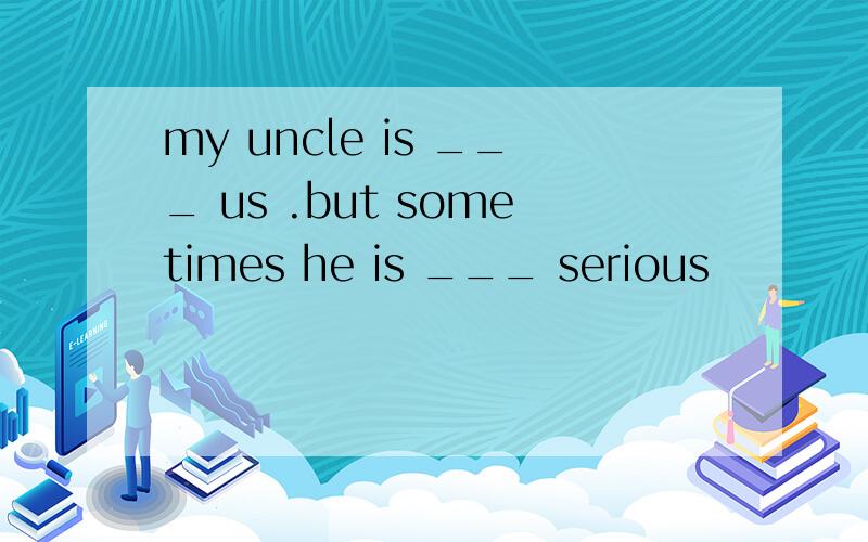 my uncle is ___ us .but sometimes he is ___ serious