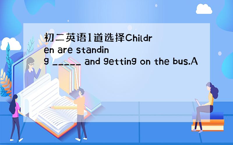 初二英语1道选择Children are standing _____ and getting on the bus.A