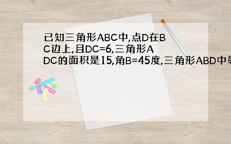 已知三角形ABC中,点D在BC边上,且DC=6,三角形ADC的面积是15,角B=45度,三角形ABD中等腰三角形,