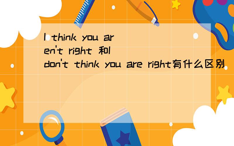 I think you aren't right 和I don't think you are right有什么区别