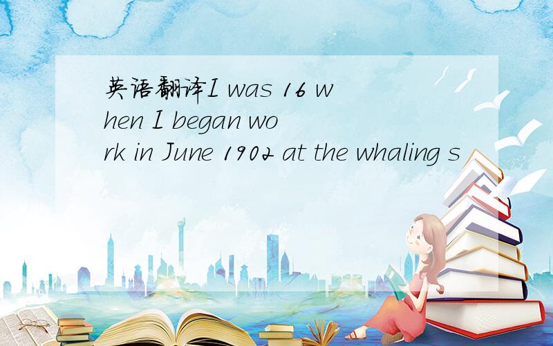 英语翻译I was 16 when I began work in June 1902 at the whaling s