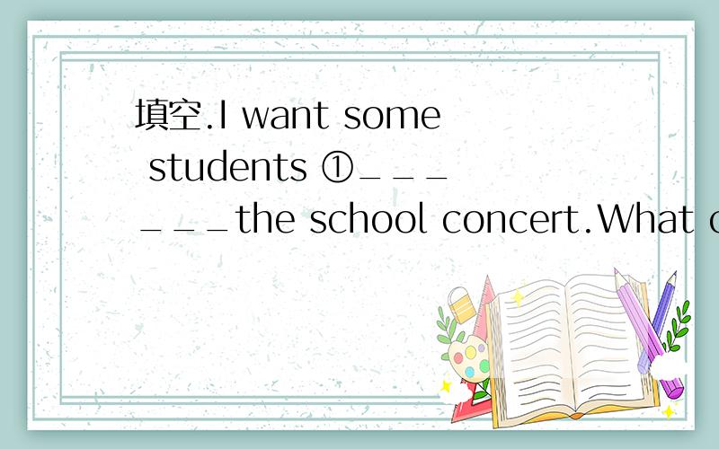 填空.I want some students ①______the school concert.What can y