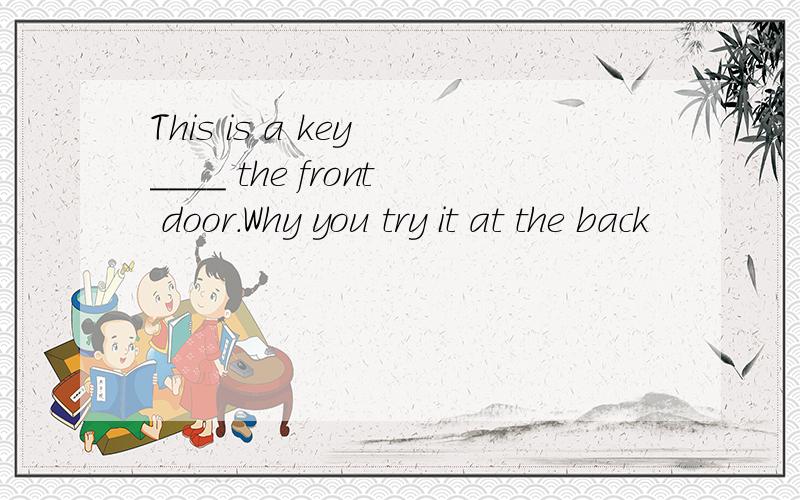 This is a key ____ the front door.Why you try it at the back